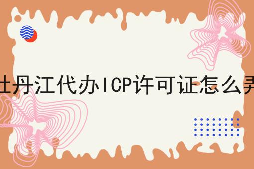 牡丹江代办ICP许可证怎么弄 牡丹江代办ICP许可证怎么弄