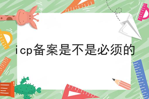 icp备案是不是必须的 icp备案是不是必须的