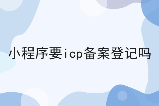 小程序要icp备案登记吗 小程序要icp备案登记吗