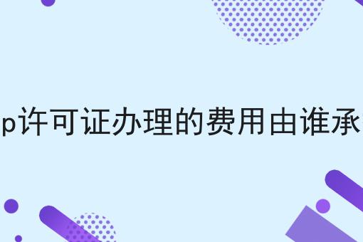 icp许可证办理的费用由谁承担 icp许可证办理的费用由谁承担