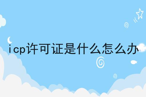 icp许可证是什么怎么办 icp许可证是什么怎么办