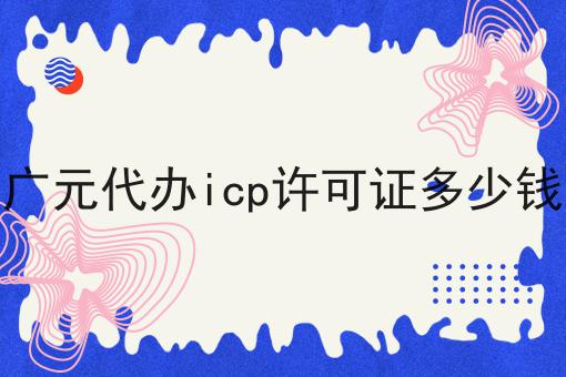 广元代办icp许可证多少钱有哪些？广元代办icp许可证多少钱有什么优势？