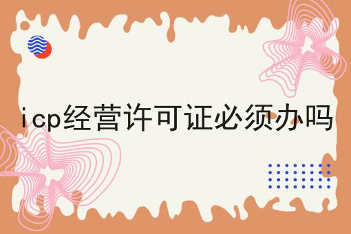 icp经营许可证必须办吗 