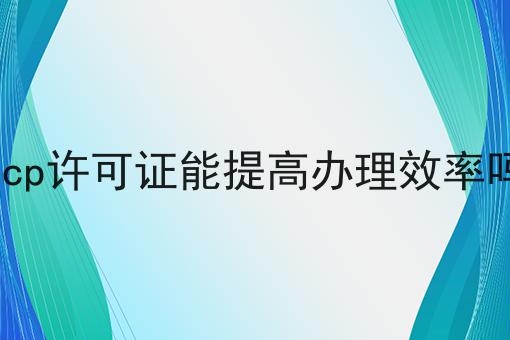 icp许可证能提高办理效率吗 icp许可证能提高办理效率吗