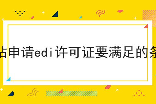 网站申请edi许可证要满足的条件 网站申请edi许可证要满足的条件