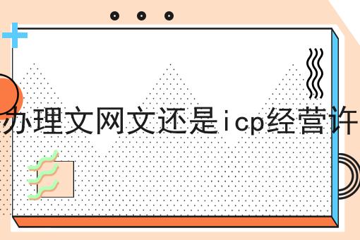 要先办理文网文还是icp经营许可证 要先办理文网文还是icp经营许可证
