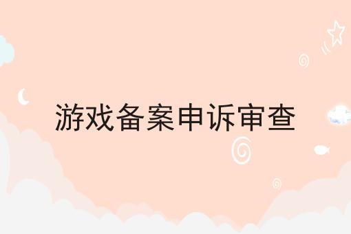 游戏备案申诉审查 游戏备案申诉审查
