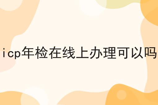 有哪些icp年检在线上办理可以吗？这些项目不可错过！