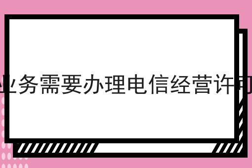 什么业务需要办理电信经营许可证吗 什么业务需要办理电信经营许可证吗