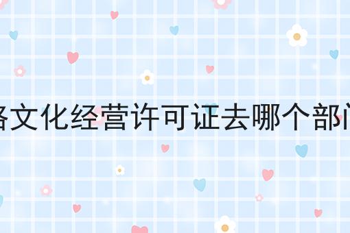 网络文化经营许可证去哪个部门办 网络文化经营许可证去哪个部门办