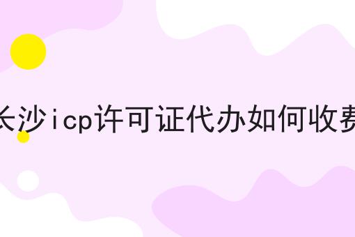 长沙icp许可证代办如何收费 长沙icp许可证代办如何收费