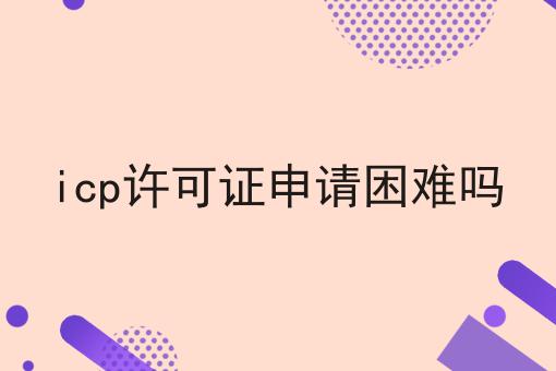 icp许可证申请困难吗 icp许可证申请困难吗