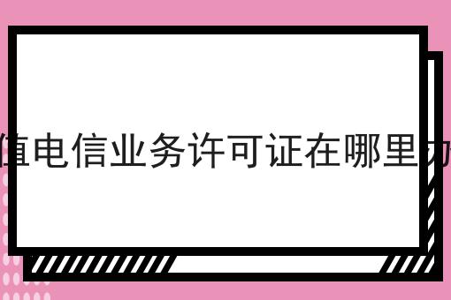 增值电信业务许可证在哪里办理，办理攻略详细解析