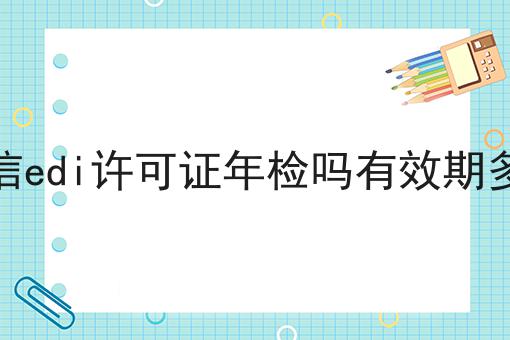 电信edi许可证年检吗有效期多久 电信edi许可证年检吗有效期多久