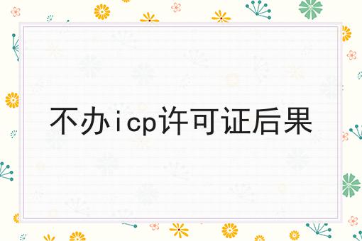 不办icp许可证后果，全流程你都知道吗