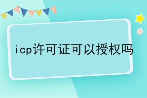 icp许可证可以授权吗 icp许可证可以授权吗
