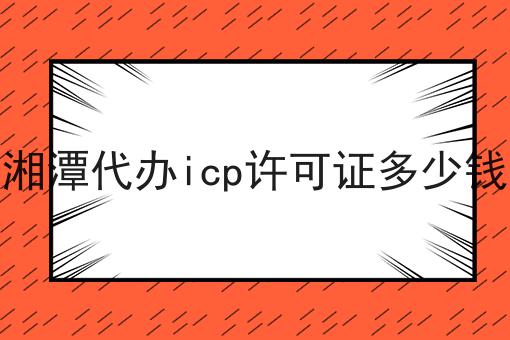 湘潭代办icp许可证多少钱 湘潭代办icp许可证多少钱