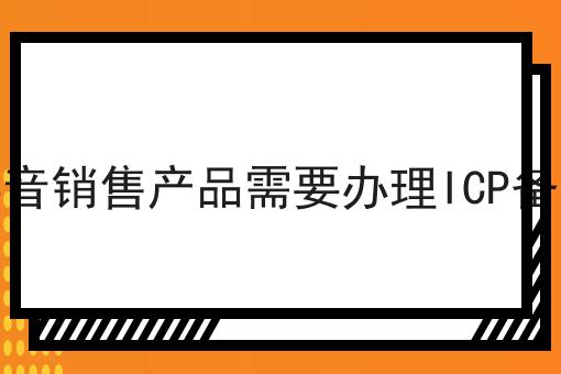 在抖音销售产品需要办理ICP备案吗 在抖音销售产品需要办理ICP备案吗