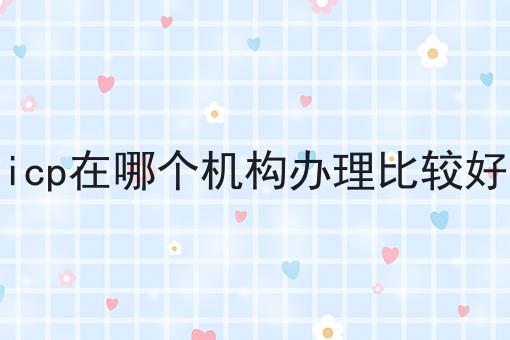 icp在哪个机构办理比较好 icp在哪个机构办理比较好
