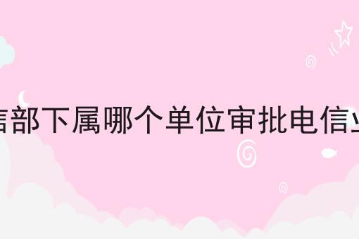 工信部下属哪个单位审批电信业务 工信部下属哪个单位审批电信业务