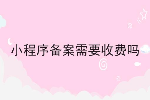 小程序备案需要收费吗 小程序备案需要收费吗