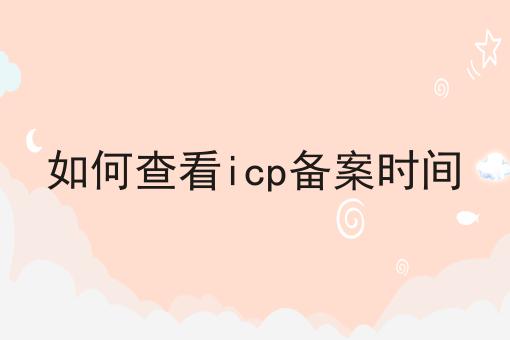 如何查看icp备案时间 如何查看icp备案时间