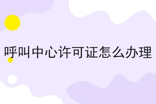 呼叫中心许可证怎么办理 呼叫中心许可证怎么办理
