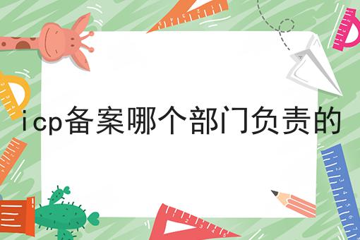 icp备案哪个部门负责的 icp备案哪个部门负责的