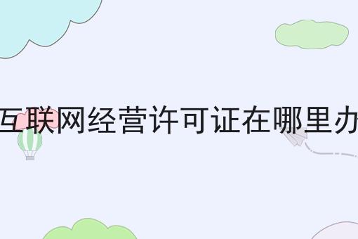 互联网经营许可证在哪里办，速速来了解！