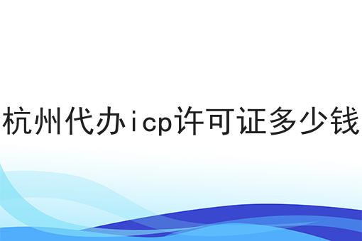 杭州代办icp许可证多少钱 杭州代办icp许可证多少钱
