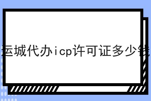 运城代办icp许可证多少钱 运城代办icp许可证多少钱