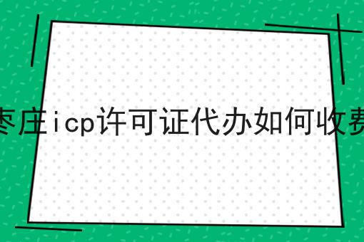 枣庄icp许可证代办如何收费 枣庄icp许可证代办如何收费