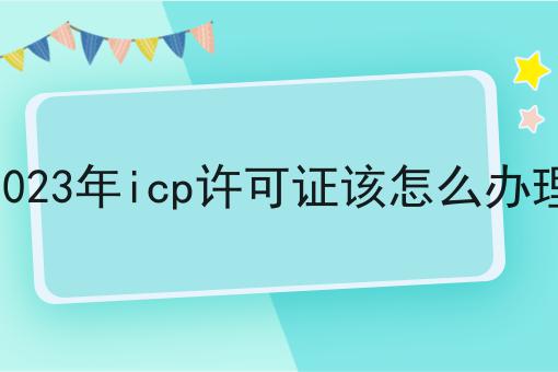 2023年icp许可证该怎么办理如何选？什么2023年icp许可证该怎么办理更划算？