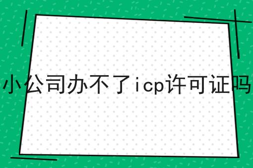 小公司办不了icp许可证吗，教程详细！
