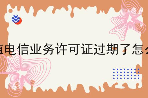 增值电信业务许可证过期了怎么办 增值电信业务许可证过期了怎么办