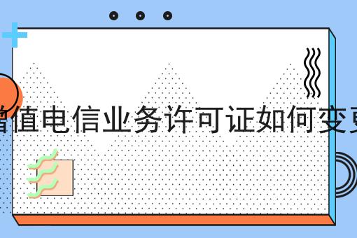 增值电信业务许可证如何变更，如何办理？