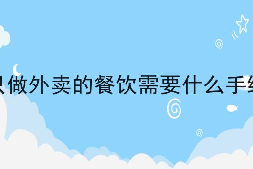 只做外卖的餐饮需要什么手续 只做外卖的餐饮需要什么手续