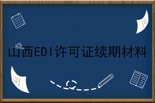 山西EDI许可证续期材料 山西EDI许可证续期材料
