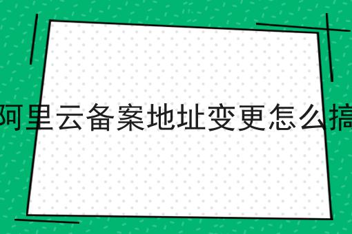 阿里云备案地址变更怎么搞 阿里云备案地址变更怎么搞