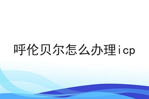 呼伦贝尔怎么办理icp速速来看！