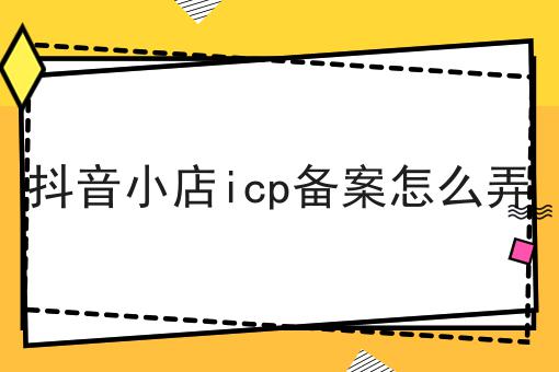 抖音小店icp备案怎么弄