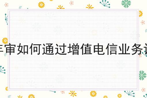 增值电信年审如何通过增值电信业务许可证检证