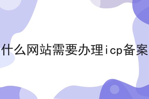 什么网站需要办理icp备案 什么网站需要办理icp备案