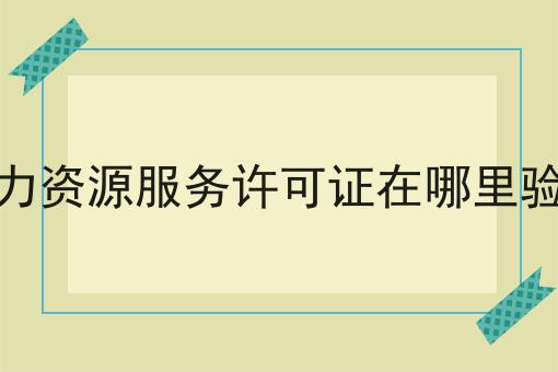 人力资源服务许可证在哪里验证，全流程你都知道吗