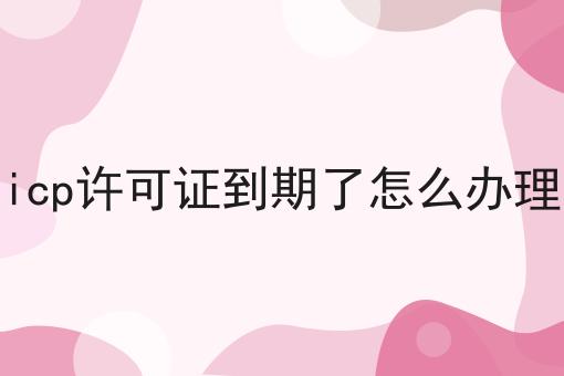 icp许可证到期了怎么办理，答案在这里！