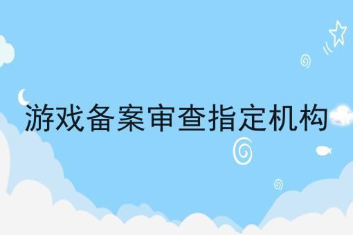 游戏备案审查指定机构 游戏备案审查指定机构