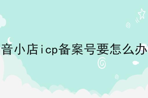 抖音小店icp备案号要怎么办理两分钟带你读懂！
