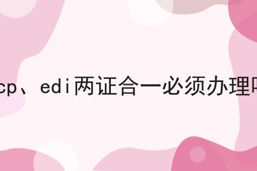 干货分享！！icp、edi两证合一必须办理吗
