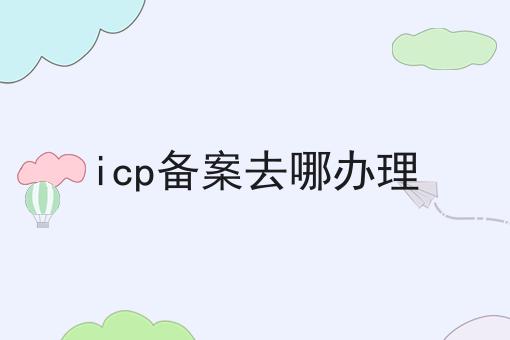 icp备案去哪办理 icp备案去哪办理