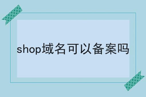 shop域名可以备案吗，速速点击！